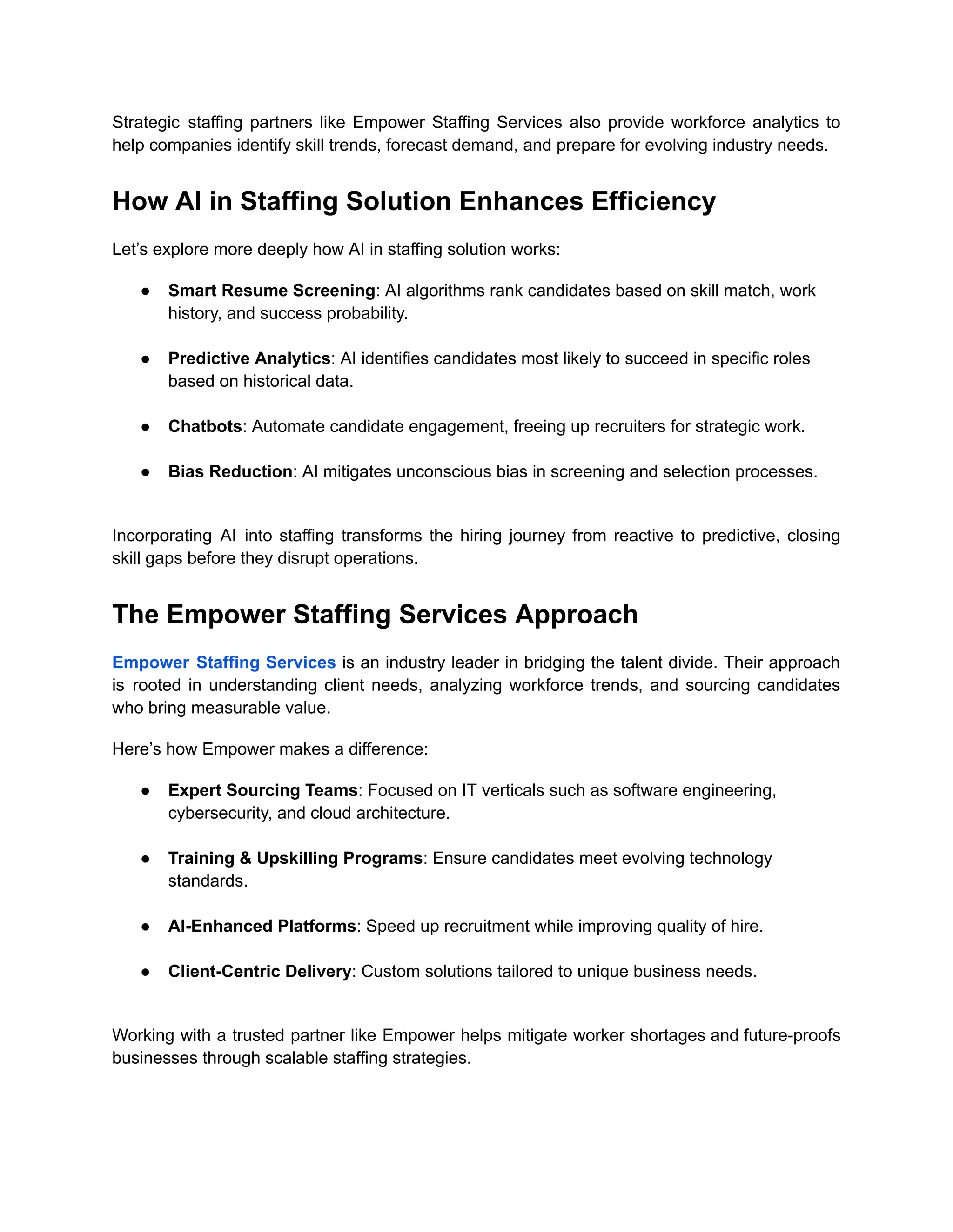 Strategic staffing partners like Empower Staffing Services also provide workforce analytics to
help companies identify skill trends, forecast demand, and prepare for evolving industry needs.
How AI in Staffing Solution Enhances Efficiency
Let’s explore more deeply how AI in staffing solution works:
●​ Smart Resume Screening: AI algorithms rank candidates based on skill match, work
history, and success probability.​
●​ Predictive Analytics: AI identifies candidates most likely to succeed in specific roles
based on historical data.​
●​ Chatbots: Automate candidate engagement, freeing up recruiters for strategic work.​
●​ Bias Reduction: AI mitigates unconscious bias in screening and selection processes.​
Incorporating AI into staffing transforms the hiring journey from reactive to predictive, closing
skill gaps before they disrupt operations.
The Empower Staffing Services Approach
Empower Staffing Services is an industry leader in bridging the talent divide. Their approach
is rooted in understanding client needs, analyzing workforce trends, and sourcing candidates
who bring measurable value.
Here’s how Empower makes a difference:
●​ Expert Sourcing Teams: Focused on IT verticals such as software engineering,
cybersecurity, and cloud architecture.​
●​ Training & Upskilling Programs: Ensure candidates meet evolving technology
standards.​
●​ AI-Enhanced Platforms: Speed up recruitment while improving quality of hire.​
●​ Client-Centric Delivery: Custom solutions tailored to unique business needs.​
Working with a trusted partner like Empower helps mitigate worker shortages and future-proofs
businesses through scalable staffing strategies.
 
