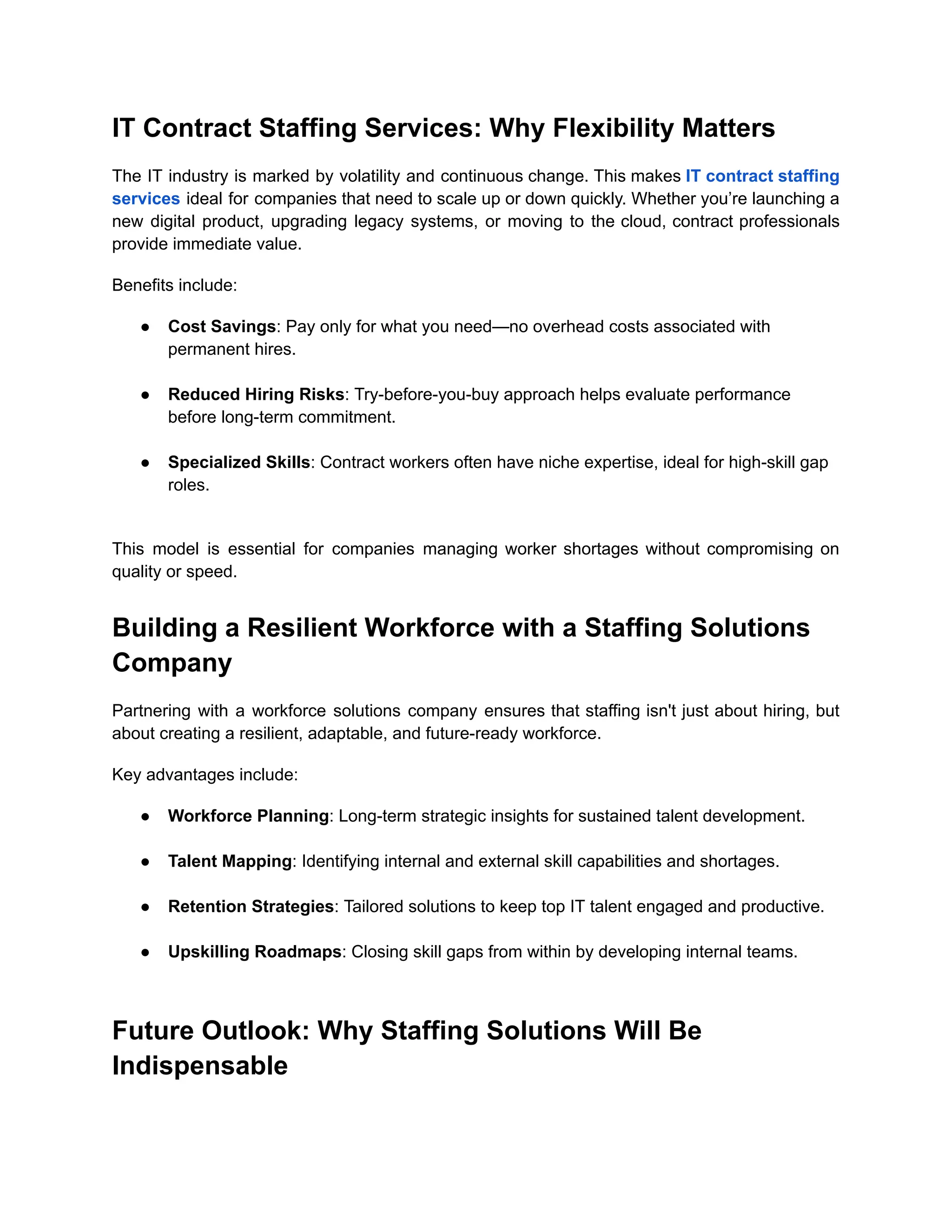 IT Contract Staffing Services: Why Flexibility Matters
The IT industry is marked by volatility and continuous change. This makes IT contract staffing
services ideal for companies that need to scale up or down quickly. Whether you’re launching a
new digital product, upgrading legacy systems, or moving to the cloud, contract professionals
provide immediate value.
Benefits include:
●​ Cost Savings: Pay only for what you need—no overhead costs associated with
permanent hires.​
●​ Reduced Hiring Risks: Try-before-you-buy approach helps evaluate performance
before long-term commitment.​
●​ Specialized Skills: Contract workers often have niche expertise, ideal for high-skill gap
roles.​
This model is essential for companies managing worker shortages without compromising on
quality or speed.
Building a Resilient Workforce with a Staffing Solutions
Company
Partnering with a workforce solutions company ensures that staffing isn't just about hiring, but
about creating a resilient, adaptable, and future-ready workforce.
Key advantages include:
●​ Workforce Planning: Long-term strategic insights for sustained talent development.​
●​ Talent Mapping: Identifying internal and external skill capabilities and shortages.​
●​ Retention Strategies: Tailored solutions to keep top IT talent engaged and productive.​
●​ Upskilling Roadmaps: Closing skill gaps from within by developing internal teams.​
Future Outlook: Why Staffing Solutions Will Be
Indispensable
 