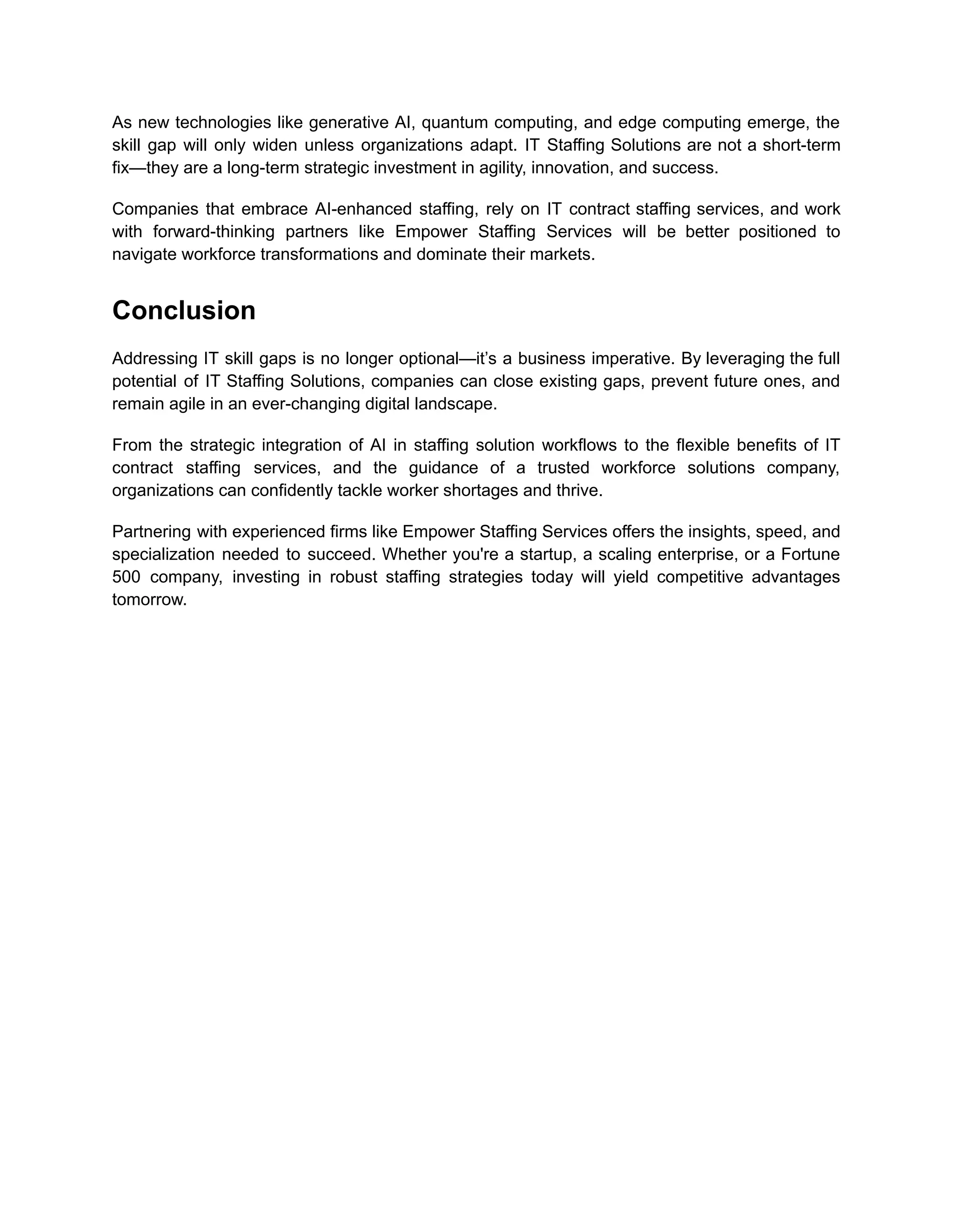 As new technologies like generative AI, quantum computing, and edge computing emerge, the
skill gap will only widen unless organizations adapt. IT Staffing Solutions are not a short-term
fix—they are a long-term strategic investment in agility, innovation, and success.
Companies that embrace AI-enhanced staffing, rely on IT contract staffing services, and work
with forward-thinking partners like Empower Staffing Services will be better positioned to
navigate workforce transformations and dominate their markets.
Conclusion
Addressing IT skill gaps is no longer optional—it’s a business imperative. By leveraging the full
potential of IT Staffing Solutions, companies can close existing gaps, prevent future ones, and
remain agile in an ever-changing digital landscape.
From the strategic integration of AI in staffing solution workflows to the flexible benefits of IT
contract staffing services, and the guidance of a trusted workforce solutions company,
organizations can confidently tackle worker shortages and thrive.
Partnering with experienced firms like Empower Staffing Services offers the insights, speed, and
specialization needed to succeed. Whether you're a startup, a scaling enterprise, or a Fortune
500 company, investing in robust staffing strategies today will yield competitive advantages
tomorrow.
 