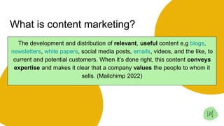 What is content marketing?
The development and distribution of relevant, useful content e.g blogs,
newsletters, white papers, social media posts, emails, videos, and the like, to
current and potential customers. When it’s done right, this content conveys
expertise and makes it clear that a company values the people to whom it
sells. (Mailchimp 2022)
 