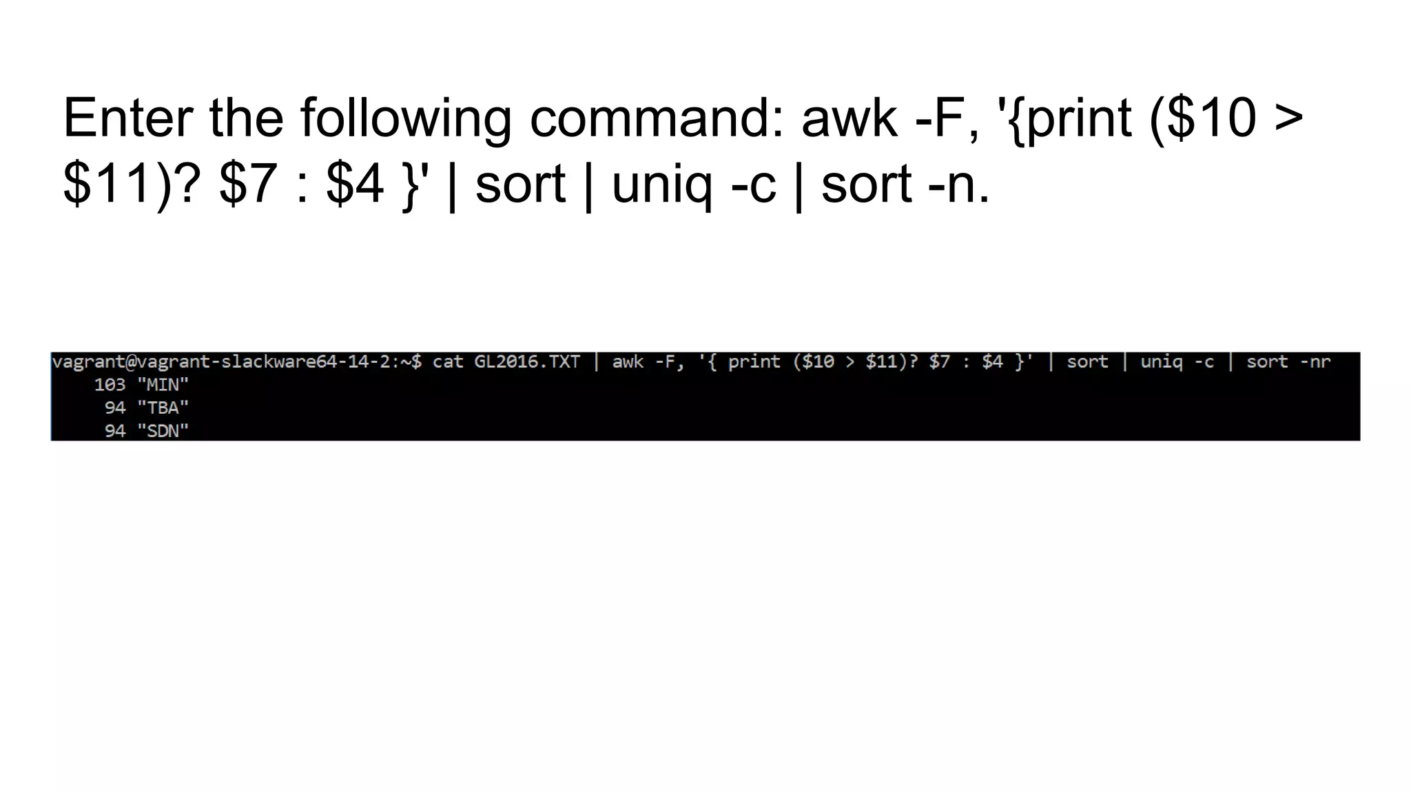 Enter the following command: awk -F, '{print ($10 >
$11)? $7 : $4 }' | sort | uniq -c | sort -n.