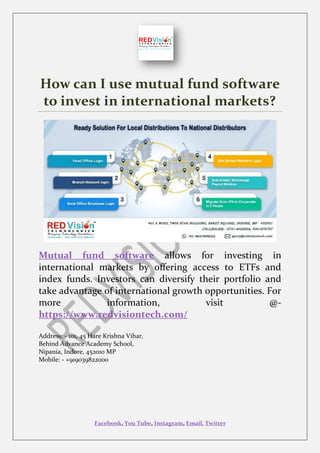 Facebook, You Tube, Instagram, Email, Twitter
How can I use mutual fund software
to invest in international markets?
Mutual fund software allows for investing in
international markets by offering access to ETFs and
index funds. Investors can diversify their portfolio and
take advantage of international growth opportunities. For
more information, visit @-
https://www.redvisiontech.com/
Address: - 101, 45 Hare Krishna Vihar,
Behind Advance Academy School,
Nipania, Indore, 452010 MP
Mobile: - +919039822000
 