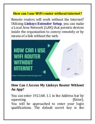 How can I use WiFi router without internet?
Remote routers will work without the Internet?
Utilizing Linksys Extender Setup, you can make
a Local Area Network (LAN) that permits devices
inside the organization to convey remotely or by
means of a link without the web.
How Can I Access My Linksys Router Without
An App?
You can enter 192.168. 1.1 in the Address bar by
squeezing [Enter].
You will be approached to enter your login
qualifications. The default secret key is the
 