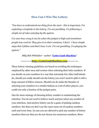 How Can I Win The Lottery


"You have to understand one thing from the start - this is important. I'm
exploiting a loophole in the lottery. I'm not gambling. I'm following a
simple set of rules and play by the system.

I've seen how crazy it can be when the jackpot is high and sometimes
people lose control. They give in to their emotions. I don't. I have simple
steps that I follow and that's how I win. I'm not gambling, I'm playing the
system."

            Billy Bob Whittaker - author "Lotto Cash Machine"

           ------------ http://LottoCashMachine.com ------------

These lottery winning guidelines are based on avoiding the techniques
employed by other men and women when selecting their lotto numbers. If
you decide on your numbers in a way that extremely few other individuals
do, should you really should win the lottery you won’t need to split it with a
large amount of fellow winners. Should you do make the blunder of
selecting your numbers in a similar fashion as a lot of other players, you
could win only a fraction of the jackpot prize.

One far more strategy of choosing lottery number is randomizing the
selection. You do not need to believe much and just select any number of
your selection. And anyhow lottery can be a game of picking random
numbers. See that you don't use the exact same set of random numbers
each and every time. In case you are allowed to pick any number of lottery
numbers then see that you do not choose too numerous numbers. Since
 