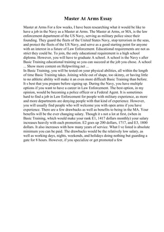 Master At Arms Essay
Master at Arms For a few weeks, I have been researching what it would be like to
have a job in the Navy as a Master at Arms. The Master at Arms, or MA, is the law
enforcement department of the US Navy, serving as military police since their
founding. They guard the fleets of the United States Navy, stop terrorism in the seas,
and protect the fleets of the US Navy, and serve as a good starting point for anyone
with an interest in a future of Law Enforcement. Educational requirements are not as
strict they could be. To join, the only educational requirement is a high school
diploma. However, you will have to graduate A school. A school is the Navy s after
Basic Training educational training so you can succeed at the job you chose. A school
... Show more content on Helpwriting.net ...
In Basic Training, you will be tested on your physical abilities, all within the length
of time Basic Training takes. Joining while out of shape, too skinny, or having little
to no athletic ability will make it an even more difficult Basic Training than before.
It s best that you prepare before signing up. During the Navy, you have multiple
options if you want to have a career in Law Enforcement. The best option, in my
opinion, would be becoming a police officer or a Federal Agent. It is sometimes
hard to find a job in Law Enforcement for people with military experience, as more
and more departments are denying people with that kind of experience. However,
you will usually find people who will welcome you with open arms if you have
experience. There are a few drawbacks as well as benefits to being in the MA. Your
benefits will be the ever changing salary. Though it s not a lot at first, (when in
Basic Training, which would make your rank E1, 1417 dollars monthly) your salary
increases heavily with each promotion. E2 goes up 200 dollars, 1717, and E3, 1800
dollars. It also increases with how many years of service. What I ve listed is absolute
minimum you can be paid. The drawbacks would be the relatively low salary, as
well as working days, nights, weekends, and holidays doing nothing but guarding a
gate for 8 hours. However, if you specialize or get promoted a few
 
