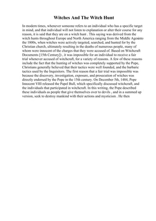 Witches And The Witch Hunt
In modern times, whenever someone refers to an individual who has a specific target
in mind, and that individual will not listen to explanation or alter their course for any
reason, it is said that they are on a witch hunt . This saying was derived from the
witch hunts throughout Europe and North America ranging from the Middle Agesinto
the 1800s, when witches were actively targeted, searched, and hunted for by the
Christian church, ultimately resulting in the deaths of numerous people, many of
whom were innocent of the charges that they were accused of. Based on Witchcraft
Documents [15th Century]) , it was impossible for an individual to receive a fair
trial whenever accused of witchcraft, for a variety of reasons. A few of these reasons
include the fact that the hunting of witches was completely supported by the Pope,
Christians generally believed that their tactics were well founded, and the barbaric
tactics used by the Inquisitors. The first reason that a fair trial was impossible was
because the discovery, investigation, exposure, and prosecution of witches was
directly endorsed by the Pope in the 15th century. On December 5th, 1484, Pope
Innocent VIII released the Papel Bull, which specifically discussed witchcraft, and
the individuals that participated in witchcraft. In this writing, the Pope described
these individuals as people that give themselves over to devils , and in a summed up
version, seek to destroy mankind with their actions and mysticism . He then
 