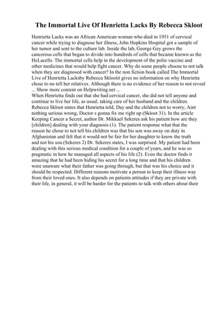 The Immortal Live Of Henrietta Lacks By Rebecca Skloot
Henrietta Lacks was an African American woman who died in 1951 of cervical
cancer while trying to diagnose her illness, John Hopkins Hospital got a sample of
her tumor and sent to the culture lab. Inside the lab, George Gey grows the
cancerous cells that began to divide into hundreds of cells that became known as the
HeLacells. The immortal cells help in the development of the polio vaccine and
other medicines that would help fight cancer. Why do some people choose to not talk
when they are diagnosed with cancer? In the non fiction book called The Immortal
Live of Henrietta Lacksby Rebecca Sklootit gives no information on why Henrietta
chose to no tell her relatives. Although there is no evidence of her reason to not reveal
... Show more content on Helpwriting.net ...
When Henrietta finds out that she had cervical cancer, she did not tell anyone and
continue to live her life, as usual, taking care of her husband and the children.
Rebecca Skloot states that Henrietta told, Day and the children not to worry, Aint
nothing serious wrong, Doctor s gonna fix me right up (Skloot 31). In the article
Keeping Cancer a Secret, author Dr. Mikkael Sekeres ask his patient how are they
[children] dealing with your diagnosis (1). The patient response what that the
reason he chose to not tell his children was that his son was away on duty in
Afghanistan and felt that it would not be fair for her daughter to know the truth
and not his son.(Sekeres 2) Dr. Sekeres states, I was surprised. My patient had been
dealing with this serious medical condition for a couple of years, and he was so
pragmatic in how he managed all aspects of his life (2). Even the doctor finds it
amazing that he had been hiding his secret for a long time and that his children
were unaware what their father was going through, but that was his choice and it
should be respected. Different reasons motivate a person to keep their illness way
from their loved ones. It also depends on patients attitudes if they are private with
their life, in general, it will be harder for the patients to talk with others about their
 