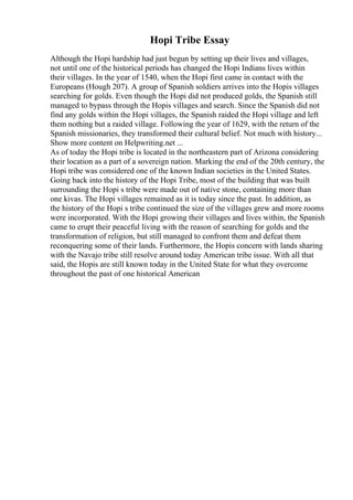 Hopi Tribe Essay
Although the Hopi hardship had just begun by setting up their lives and villages,
not until one of the historical periods has changed the Hopi Indians lives within
their villages. In the year of 1540, when the Hopi first came in contact with the
Europeans (Hough 207). A group of Spanish soldiers arrives into the Hopis villages
searching for golds. Even though the Hopi did not produced golds, the Spanish still
managed to bypass through the Hopis villages and search. Since the Spanish did not
find any golds within the Hopi villages, the Spanish raided the Hopi village and left
them nothing but a raided village. Following the year of 1629, with the return of the
Spanish missionaries, they transformed their cultural belief. Not much with history...
Show more content on Helpwriting.net ...
As of today the Hopi tribe is located in the northeastern part of Arizona considering
their location as a part of a sovereign nation. Marking the end of the 20th century, the
Hopi tribe was considered one of the known Indian societies in the United States.
Going back into the history of the Hopi Tribe, most of the building that was built
surrounding the Hopi s tribe were made out of native stone, containing more than
one kivas. The Hopi villages remained as it is today since the past. In addition, as
the history of the Hopi s tribe continued the size of the villages grew and more rooms
were incorporated. With the Hopi growing their villages and lives within, the Spanish
came to erupt their peaceful living with the reason of searching for golds and the
transformation of religion, but still managed to confront them and defeat them
reconquering some of their lands. Furthermore, the Hopis concern with lands sharing
with the Navajo tribe still resolve around today American tribe issue. With all that
said, the Hopis are still known today in the United State for what they overcome
throughout the past of one historical American
 