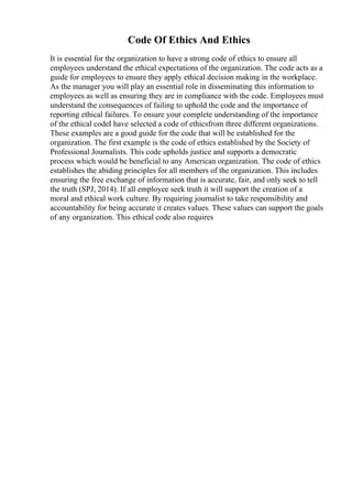 Code Of Ethics And Ethics
It is essential for the organization to have a strong code of ethics to ensure all
employees understand the ethical expectations of the organization. The code acts as a
guide for employees to ensure they apply ethical decision making in the workplace.
As the manager you will play an essential role in disseminating this information to
employees as well as ensuring they are in compliance with the code. Employees must
understand the consequences of failing to uphold the code and the importance of
reporting ethical failures. To ensure your complete understanding of the importance
of the ethical codeI have selected a code of ethicsfrom three different organizations.
These examples are a good guide for the code that will be established for the
organization. The first example is the code of ethics established by the Society of
Professional Journalists. This code upholds justice and supports a democratic
process which would be beneficial to any American organization. The code of ethics
establishes the abiding principles for all members of the organization. This includes
ensuring the free exchange of information that is accurate, fair, and only seek to tell
the truth (SPJ, 2014). If all employee seek truth it will support the creation of a
moral and ethical work culture. By requiring journalist to take responsibility and
accountability for being accurate it creates values. These values can support the goals
of any organization. This ethical code also requires
 