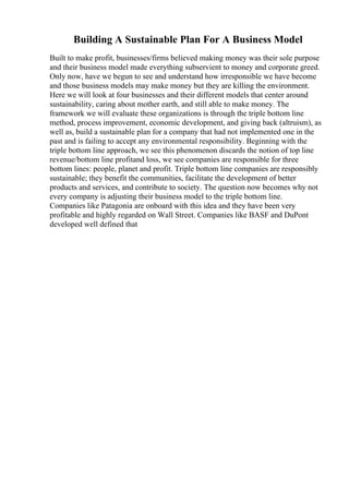 Building A Sustainable Plan For A Business Model
Built to make profit, businesses/firms believed making money was their sole purpose
and their business model made everything subservient to money and corporate greed.
Only now, have we begun to see and understand how irresponsible we have become
and those business models may make money but they are killing the environment.
Here we will look at four businesses and their different models that center around
sustainability, caring about mother earth, and still able to make money. The
framework we will evaluate these organizations is through the triple bottom line
method, process improvement, economic development, and giving back (altruism), as
well as, build a sustainable plan for a company that had not implemented one in the
past and is failing to accept any environmental responsibility. Beginning with the
triple bottom line approach, we see this phenomenon discards the notion of top line
revenue/bottom line profitand loss, we see companies are responsible for three
bottom lines: people, planet and profit. Triple bottom line companies are responsibly
sustainable; they benefit the communities, facilitate the development of better
products and services, and contribute to society. The question now becomes why not
every company is adjusting their business model to the triple bottom line.
Companies like Patagonia are onboard with this idea and they have been very
profitable and highly regarded on Wall Street. Companies like BASF and DuPont
developed well defined that
 