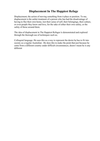 Displacement In The Happiest Refuge
Displacement; the action of moving something from it place or position. To me,
displacement is the unfair treatment of a person who has had the disadvantage of
having to flee their own home, lost their sense of self, their belongings, their culture,
or even people they know and love, for the sake of either their own safety, or the
safety of those around them.
The idea of displacement in The Happiest Refugee is demonstrated and explored
through the thorough use of techniques such as;
Colloquial language. He uses this as a way to represent the desire he has to fit into
society as a regular Australian . He does this to make the point that just because he
came from a different country under difficult circumstances, doesn t mean he is any
different
 