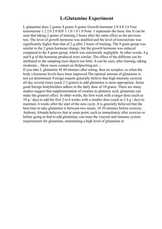 L-Glutamine Experiment
L glutamine does 2 grams 4 grams 8 grams Growth hormone 2.0 4.0 3.6 Free
testosterone 1.2 2.0 2.0 IGF 1 1.0 1.0 1.0 Note: 1 represents the basic line It can be
seen that taking 2 grams of training 2 hours after the same effect as the previous
test. The level of growth hormone was doubled and the level of testosterone was
significantly higher than that of 2 g after 2 hours of training. The 8 gram group was
similar to the 2 gram hormone change, but the growth hormone was reduced
compared to the 4 gram group, which was statistically negligible. In other words, 4 g
and 8 g of the hormone produced were similar, The effect of the different can be
attributed to the sampling (test object) too little. It can be seen, after training, taking
moderate... Show more content on Helpwriting.net ...
If you take L glutamine 45 60 minutes after eating, then no scruples, so when the
body s hormone levels have been improved The optimal amount of glutamine is
not yet determined. Foreign experts generally believe that high intensity exercise
all day several times (each 2 3 grams) to add glutamine is more appropriate. Some
good foreign bodybuilders adhere to the daily dose of 10 grams. There are many
studies suggest that supplementation of creatine as glutamic acid, glutamine can
make the greatest effect. In other words, the first week with a larger dose (such as
10 g / day) to add the first 2 to 6 weeks with a smaller dose (such as 2 4 g / day) to
maintain, 6 weeks after the start of the new cycle. It is generally believed that the
best time to take glutamine is between two meals, 10 30 minutes before exercise.
Anthony Almada believes that at some point, such as immediately after exercise or
before going to bed to add glutamine, can meet the visceral and immune system
requirements for glutamine, maintaining a high level of glutamine in
 