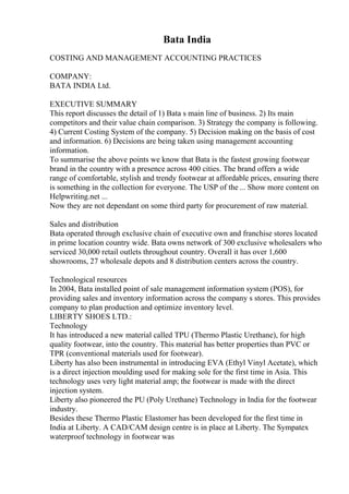 Bata India
COSTING AND MANAGEMENT ACCOUNTING PRACTICES
COMPANY:
BATA INDIA Ltd.
EXECUTIVE SUMMARY
This report discusses the detail of 1) Bata s main line of business. 2) Its main
competitors and their value chain comparison. 3) Strategy the company is following.
4) Current Costing System of the company. 5) Decision making on the basis of cost
and information. 6) Decisions are being taken using management accounting
information.
To summarise the above points we know that Bata is the fastest growing footwear
brand in the country with a presence across 400 cities. The brand offers a wide
range of comfortable, stylish and trendy footwear at affordable prices, ensuring there
is something in the collection for everyone. The USP of the ... Show more content on
Helpwriting.net ...
Now they are not dependant on some third party for procurement of raw material.
Sales and distribution
Bata operated through exclusive chain of executive own and franchise stores located
in prime location country wide. Bata owns network of 300 exclusive wholesalers who
serviced 30,000 retail outlets throughout country. Overall it has over 1,600
showrooms, 27 wholesale depots and 8 distribution centers across the country.
Technological resources
In 2004, Bata installed point of sale management information system (POS), for
providing sales and inventory information across the company s stores. This provides
company to plan production and optimize inventory level.
LIBERTY SHOES LTD.:
Technology
It has introduced a new material called TPU (Thermo Plastic Urethane), for high
quality footwear, into the country. This material has better properties than PVC or
TPR (conventional materials used for footwear).
Liberty has also been instrumental in introducing EVA (Ethyl Vinyl Acetate), which
is a direct injection moulding used for making sole for the first time in Asia. This
technology uses very light material amp; the footwear is made with the direct
injection system.
Liberty also pioneered the PU (Poly Urethane) Technology in India for the footwear
industry.
Besides these Thermo Plastic Elastomer has been developed for the first time in
India at Liberty. A CAD/CAM design centre is in place at Liberty. The Sympatex
waterproof technology in footwear was
 