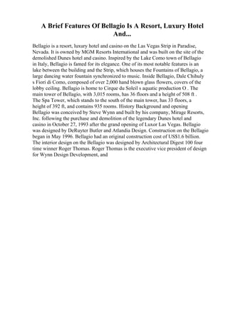 A Brief Features Of Bellagio Is A Resort, Luxury Hotel
And...
Bellagio is a resort, luxury hotel and casino on the Las Vegas Strip in Paradise,
Nevada. It is owned by MGM Resorts International and was built on the site of the
demolished Dunes hotel and casino. Inspired by the Lake Como town of Bellagio
in Italy, Bellagio is famed for its elegance. One of its most notable features is an
lake between the building and the Strip, which houses the Fountains of Bellagio, a
large dancing water fountain synchronized to music. Inside Bellagio, Dale Chihuly
s Fiori di Como, composed of over 2,000 hand blown glass flowers, covers of the
lobby ceiling. Bellagio is home to Cirque du Soleil s aquatic production O . The
main tower of Bellagio, with 3,015 rooms, has 36 floors and a height of 508 ft .
The Spa Tower, which stands to the south of the main tower, has 33 floors, a
height of 392 ft, and contains 935 rooms. History Background and opening
Bellagio was conceived by Steve Wynn and built by his company, Mirage Resorts,
Inc. following the purchase and demolition of the legendary Dunes hotel and
casino in October 27, 1993 after the grand opening of Luxor Las Vegas. Bellagio
was designed by DeRuyter Butler and Atlandia Design. Construction on the Bellagio
began in May 1996. Bellagio had an original construction cost of US$1.6 billion.
The interior design on the Bellagio was designed by Architectural Digest 100 four
time winner Roger Thomas. Roger Thomas is the executive vice president of design
for Wynn Design Development, and
 