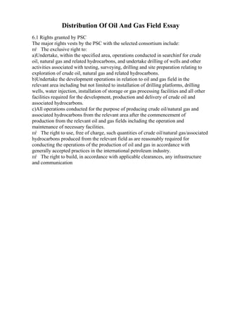 Distribution Of Oil And Gas Field Essay
6.1 Rights granted by PSC
The major rights vests by the PSC with the selected consortium include:
пѓ The exclusive right to:
a)Undertake, within the specified area, operations conducted in searchinf for crude
oil, natural gas and related hydrocarbons, and undertake drilling of wells and other
activities associated with testing, surveying, drilling and site preparation relating to
exploration of crude oil, natural gas and related hydrocarbons.
b)Undertake the development operations in relation to oil and gas field in the
relevant area including but not limited to installation of drilling platforms, drilling
wells, water injection, installation of storage or gas processing facilities and all other
facilities required for the development, production and delivery of crude oil and
associated hydrocarbons.
c)All operations conducted for the purpose of producing crude oil/natural gas and
associated hydrocarbons from the relevant area after the commencement of
production from the relevant oil and gas fields including the operation and
maintenance of necessary facilities.
пѓ The right to use, free of charge, such quantities of crude oil/natural gas/associated
hydrocarbons produced from the relevant field as are reasonably required for
conducting the operations of the production of oil and gas in accordance with
generally accepted practices in the international petroleum industry.
пѓ The right to build, in accordance with applicable clearances, any infrastructure
and communication
 