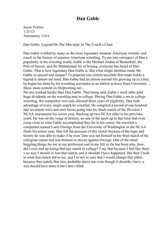 Dan Gable
Jason Tsirtsis
1/21/13
Astronomy 110 6
Dan Gable: Legend On The Mat amp; In The Coach s Chair
Dan Gable is titled by many as the most legendary amateur American wrestler and
coach in the history of amateur American wrestling. To put into retrospect of Dan s
popularity in the wresting world, Gable is the Michael Jordan of Basketball, the
Pele of Soccer, and the Muhammad Ali of boxing, everyone has heard of Dan
Gable. That is how legendary Dan Gable is. But what single attribute made Mr.
Gable so special and unique? To pinpoint one certain accolade that made Gable a
legend is almost too hard. Dan Gable had an almost normal life growing up as a boy;
he began his fame by his wrestling accolades as an athlete at Iowa State University ...
Show more content on Helpwriting.net ...
No one worked harder than Dan Gable. That being said, Gable s work ethic paid
huge dividends on the wrestling mat in college. During Dan Gable s era in college
wrestling, the competitor was only allowed three years of eligibility. Dan took
advantage of every single match he wrestled. He compiled a record of one hundred
and seventeen wins and zero losses going into his finals match of the Division 1
NCAA tournament his senior year. Racking up two NCAA titles in his previous
years. He was on the verge of history, no one in the sport up to that time had even
come close to what Gable accomplished thus far in his career. He wrestled a
competitor named Larry Owings from the University of Washington in the NCAA
finals his senior year. Dan felt the pressure of this match because of the hype and
history he was able to make if he won. Dan was not himself in his final match of his
collegiate career and lost thirteen to eleven against Owings. One of the mind
boggling things for me in my profession and in my life so far has been why, how,
did I ever end up losing that last match in college? I say that because I feel like there
s no way I should ve lost that match, and it shouldn t have happened. But then I look
at what that match did to me, and I m not so sure that I would change that either,
because that match, that loss, probably drove me even though it shouldn t have, a
win should have done it but I don t think
 