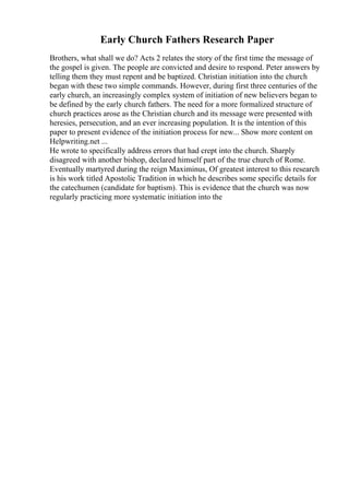 Early Church Fathers Research Paper
Brothers, what shall we do? Acts 2 relates the story of the first time the message of
the gospel is given. The people are convicted and desire to respond. Peter answers by
telling them they must repent and be baptized. Christian initiation into the church
began with these two simple commands. However, during first three centuries of the
early church, an increasingly complex system of initiation of new believers began to
be defined by the early church fathers. The need for a more formalized structure of
church practices arose as the Christian church and its message were presented with
heresies, persecution, and an ever increasing population. It is the intention of this
paper to present evidence of the initiation process for new... Show more content on
Helpwriting.net ...
He wrote to specifically address errors that had crept into the church. Sharply
disagreed with another bishop, declared himself part of the true church of Rome.
Eventually martyred during the reign Maximinus, Of greatest interest to this research
is his work titled Apostolic Tradition in which he describes some specific details for
the catechumen (candidate for baptism). This is evidence that the church was now
regularly practicing more systematic initiation into the
 