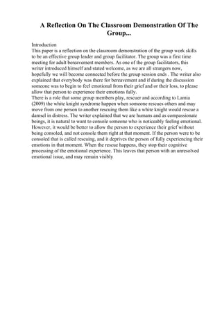 A Reflection On The Classroom Demonstration Of The
Group...
Introduction
This paper is a reflection on the classroom demonstration of the group work skills
to be an effective group leader and group facilitator. The group was a first time
meeting for adult bereavement members. As one of the group facilitators, this
writer introduced himself and stated welcome, as we are all strangers now,
hopefully we will become connected before the group session ends . The writer also
explained that everybody was there for bereavement and if during the discussion
someone was to begin to feel emotional from their grief and or their loss, to please
allow that person to experience their emotions fully.
There is a role that some group members play, rescuer and according to Lamia
(2009) the white knight syndrome happen when someone rescues others and may
move from one person to another rescuing them like a white knight would rescue a
damsel in distress. The writer explained that we are humans and as compassionate
beings, it is natural to want to console someone who is noticeably feeling emotional.
However, it would be better to allow the person to experience their grief without
being consoled, and not console them right at that moment. If the person were to be
consoled that is called rescuing, and it deprives the person of fully experiencing their
emotions in that moment. When the rescue happens, they stop their cognitive
processing of the emotional experience. This leaves that person with an unresolved
emotional issue, and may remain visibly
 
