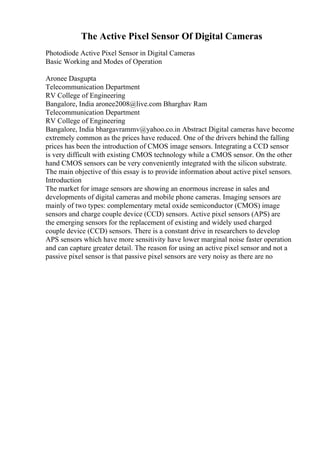 The Active Pixel Sensor Of Digital Cameras
Photodiode Active Pixel Sensor in Digital Cameras
Basic Working and Modes of Operation
Aronee Dasgupta
Telecommunication Department
RV College of Engineering
Bangalore, India aronee2008@live.com Bharghav Ram
Telecommunication Department
RV College of Engineering
Bangalore, India bhargavrammv@yahoo.co.in Abstract Digital cameras have become
extremely common as the prices have reduced. One of the drivers behind the falling
prices has been the introduction of CMOS image sensors. Integrating a CCD sensor
is very difficult with existing CMOS technology while a CMOS sensor. On the other
hand CMOS sensors can be very conveniently integrated with the silicon substrate.
The main objective of this essay is to provide information about active pixel sensors.
Introduction
The market for image sensors are showing an enormous increase in sales and
developments of digital cameras and mobile phone cameras. Imaging sensors are
mainly of two types: complementary metal oxide semiconductor (CMOS) image
sensors and charge couple device (CCD) sensors. Active pixel sensors (APS) are
the emerging sensors for the replacement of existing and widely used charged
couple device (CCD) sensors. There is a constant drive in researchers to develop
APS sensors which have more sensitivity have lower marginal noise faster operation
and can capture greater detail. The reason for using an active pixel sensor and not a
passive pixel sensor is that passive pixel sensors are very noisy as there are no
 