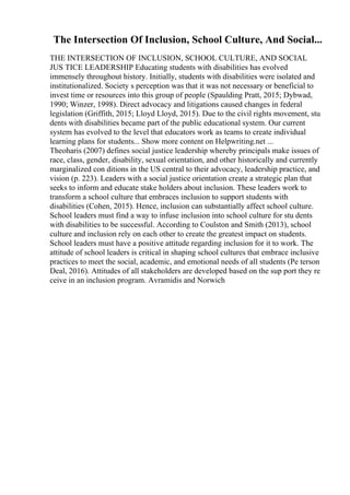 The Intersection Of Inclusion, School Culture, And Social...
THE INTERSECTION OF INCLUSION, SCHOOL CULTURE, AND SOCIAL
JUS TICE LEADERSHIP Educating students with disabilities has evolved
immensely throughout history. Initially, students with disabilities were isolated and
institutionalized. Society s perception was that it was not necessary or beneficial to
invest time or resources into this group of people (Spaulding Pratt, 2015; Dybwad,
1990; Winzer, 1998). Direct advocacy and litigations caused changes in federal
legislation (Griffith, 2015; Lloyd Lloyd, 2015). Due to the civil rights movement, stu
dents with disabilities became part of the public educational system. Our current
system has evolved to the level that educators work as teams to create individual
learning plans for students... Show more content on Helpwriting.net ...
Theoharis (2007) defines social justice leadership whereby principals make issues of
race, class, gender, disability, sexual orientation, and other historically and currently
marginalized con ditions in the US central to their advocacy, leadership practice, and
vision (p. 223). Leaders with a social justice orientation create a strategic plan that
seeks to inform and educate stake holders about inclusion. These leaders work to
transform a school culture that embraces inclusion to support students with
disabilities (Cohen, 2015). Hence, inclusion can substantially affect school culture.
School leaders must find a way to infuse inclusion into school culture for stu dents
with disabilities to be successful. According to Coulston and Smith (2013), school
culture and inclusion rely on each other to create the greatest impact on students.
School leaders must have a positive attitude regarding inclusion for it to work. The
attitude of school leaders is critical in shaping school cultures that embrace inclusive
practices to meet the social, academic, and emotional needs of all students (Pe terson
Deal, 2016). Attitudes of all stakeholders are developed based on the sup port they re
ceive in an inclusion program. Avramidis and Norwich
 