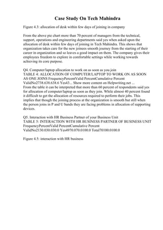 Case Study On Tech Mahindra
Figure 4.3: allocation of desk within few days of joining in company
From the above pie chart more than 70 percent of managers from the technical,
support, operations and engineering departments said yes when asked upon the
allocation of desk within few days of joining in Tech Mahindra. This shows that
organization takes care for the new joinees smooth journey from the starting of their
career in organization and so leaves a good impact on them. The company gives their
employees freedom to explore in comfortable settings while working towards
achieving its core purpose.
Q4. Computer/laptop allocation to work on as soon as you join
TABLE 4: ALLOCATION OF COMPUTER/LAPTOP TO WORK ON AS SOON
AS ONE JOINS FrequencyPercentValid PercentCumulative Percent
ValidNo2738.638.638.6 Yes43... Show more content on Helpwriting.net ...
From the table it can be interpreted that more than 60 percent of respondents said yes
for allocation of computer/laptop as soon as they join. While almost 40 percent found
it difficult to get the allocation of resources required to perform their jobs. This
implies that though the joining process at the organization is smooth but still when
the person joins in P and U bands they are facing problems in allocation of supporting
devices.
Q5. Interaction with HR Business Partner of your Business Unit
TABLE 5: INTERACTION WITH HR BUSINESS PARTNER OF BUSINESS UNIT
FrequencyPercentValid PercentCumulative Percent
ValidNo2130.030.030.0 Yes4970.070.0100.0 Total70100.0100.0
Figure 4.5: interaction with HR business
 