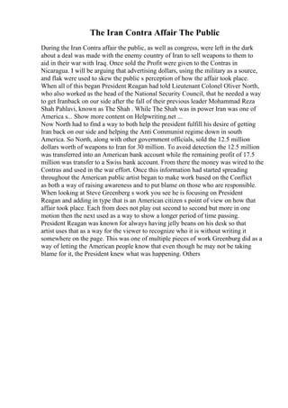 The Iran Contra Affair The Public
During the Iran Contra affair the public, as well as congress, were left in the dark
about a deal was made with the enemy country of Iran to sell weapons to them to
aid in their war with Iraq. Once sold the Profit were given to the Contras in
Nicaragua. I will be arguing that advertising dollars, using the military as a source,
and flak were used to skew the public s perception of how the affair took place.
When all of this began President Reagan had told Lieutenant Colonel Oliver North,
who also worked as the head of the National Security Council, that he needed a way
to get Iranback on our side after the fall of their previous leader Mohammad Reza
Shah Pahlavi, known as The Shah . While The Shah was in power Iran was one of
America s... Show more content on Helpwriting.net ...
Now North had to find a way to both help the president fulfill his desire of getting
Iran back on our side and helping the Anti Communist regime down in south
America. So North, along with other government officials, sold the 12.5 million
dollars worth of weapons to Iran for 30 million. To avoid detection the 12.5 million
was transferred into an American bank account while the remaining profit of 17.5
million was transfer to a Swiss bank account. From there the money was wired to the
Contras and used in the war effort. Once this information had started spreading
throughout the American public artist began to make work based on the Conflict
as both a way of raising awareness and to put blame on those who are responsible.
When looking at Steve Greenberg s work you see he is focusing on President
Reagan and adding in type that is an American citizen s point of view on how that
affair took place. Each from does not play out second to second but more in one
motion then the next used as a way to show a longer period of time passing.
President Reagan was known for always having jelly beans on his desk so that
artist uses that as a way for the viewer to recognize who it is without writing it
somewhere on the page. This was one of multiple pieces of work Greenburg did as a
way of letting the American people know that even though he may not be taking
blame for it, the President knew what was happening. Others
 