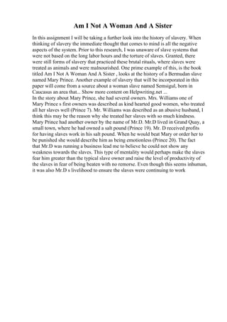 Am I Not A Woman And A Sister
In this assignment I will be taking a further look into the history of slavery. When
thinking of slavery the immediate thought that comes to mind is all the negative
aspects of the system. Prior to this research, I was unaware of slave systems that
were not based on the long labor hours and the torture of slaves. Granted, there
were still forms of slavery that practiced these brutal rituals, where slaves were
treated as animals and were malnourished. One prime example of this, is the book
titled Am I Not A Woman And A Sister , looks at the history of a Bermudan slave
named Mary Prince. Another example of slavery that will be incorporated in this
paper will come from a source about a woman slave named Semsigul, born in
Caucasus an area that... Show more content on Helpwriting.net ...
In the story about Mary Prince, she had several owners. Mrs. Williams one of
Mary Prince s first owners was described as kind hearted good women, who treated
all her slaves well (Prince 7). Mr. Williams was described as an abusive husband, I
think this may be the reason why she treated her slaves with so much kindness.
Mary Prince had another owner by the name of Mr.D. Mr.D lived in Grand Quay, a
small town, where he had owned a salt pound (Prince 19). Mr. D received profits
for having slaves work in his salt pound. When he would beat Mary or order her to
be punished she would describe him as being emotionless (Prince 20). The fact
that Mr.D was running a business lead me to believe he could not show any
weakness towards the slaves. This type of mentality would perhaps make the slaves
fear him greater than the typical slave owner and raise the level of productivity of
the slaves in fear of being beaten with no remorse. Even though this seems inhuman,
it was also Mr.D s livelihood to ensure the slaves were continuing to work
 