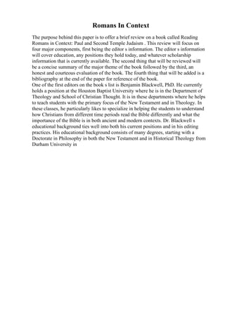 Romans In Context
The purpose behind this paper is to offer a brief review on a book called Reading
Romans in Context: Paul and Second Temple Judaism . This review will focus on
four major components, first being the editor s information. The editor s information
will cover education, any positions they hold today, and whatever scholarship
information that is currently available. The second thing that will be reviewed will
be a concise summary of the major theme of the book followed by the third, an
honest and courteous evaluation of the book. The fourth thing that will be added is a
bibliography at the end of the paper for reference of the book.
One of the first editors on the book s list is Benjamin Blackwell, PhD. He currently
holds a position at the Houston Baptist University where he is in the Department of
Theology and School of Christian Thought. It is in these departments where he helps
to teach students with the primary focus of the New Testament and in Theology. In
these classes, he particularly likes to specialize in helping the students to understand
how Christians from different time periods read the Bible differently and what the
importance of the Bible is in both ancient and modern contexts. Dr. Blackwell s
educational background ties well into both his current positions and in his editing
practices. His educational background consists of many degrees, starting with a
Doctorate in Philosophy in both the New Testament and in Historical Theology from
Durham University in
 
