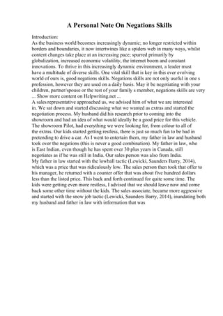 A Personal Note On Negations Skills
Introduction:
As the business world becomes increasingly dynamic; no longer restricted within
borders and boundaries, it now intertwines like a spiders web in many ways, whilst
content changes take place at an increasing pace; spurred primarily by
globalization, increased economic volatility, the internet boom and constant
innovations. To thrive in this increasingly dynamic environment, a leader must
have a multitude of diverse skills. One vital skill that is key in this ever evolving
world of ours is, good negations skills. Negations skills are not only useful in one s
profession, however they are used on a daily basis. May it be negotiating with your
children, partner/spouse or the rest of your family s member, negations skills are very
... Show more content on Helpwriting.net ...
A sales representative approached us, we advised him of what we are interested
in. We sat down and started discussing what we wanted as extras and started the
negotiation process. My husband did his research prior to coming into the
showroom and had an idea of what would ideally be a good price for this vehicle.
The showroom Pilot, had everything we were looking for, from colour to all of
the extras. Our kids started getting restless, there is just so much fun to be had in
pretending to drive a car. As I went to entertain them, my father in law and husband
took over the negations (this is never a good combination). My father in law, who
is East Indian, even though he has spent over 30 plus years in Canada, still
negotiates as if he was still in India. Our sales person was also from India.
My father in law started with the lowball tactic (Lewicki, Saunders Barry, 2014),
which was a price that was ridiculously low. The sales person then took that offer to
his manager, he returned with a counter offer that was about five hundred dollars
less than the listed price. This back and forth continued for quite some time. The
kids were getting even more restless, I advised that we should leave now and come
back some other time without the kids. The sales associate, became more aggressive
and started with the snow job tactic (Lewicki, Saunders Barry, 2014), inundating both
my husband and father in law with information that was
 