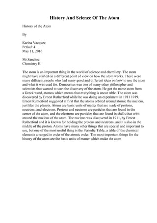 History And Science Of The Atom
History of the Atom
By
Karina Vazquez
Period: 4
May 11, 2016
Mr.Sanchez
Chemistry B
The atom is an important thing in the world of science and chemistry. The atom
might have started on a different point of view on how the atom works. There were
many different people who had many good and different ideas on how to use the atom
and what it was used for. Democritus was one of many other philosopher and
scientists that wanted to start the discovery of the atom. He got the name atom from
a Greek word, atomos which means that everything is uncut table. The atom was
discovered by Ernest Rutherford while he was doing an experiment in 1911 1919.
Ernest Rutherford suggested at first that the atoms orbited around atomic the nucleus,
just like the planets. Atoms are basic units of matter that are made of protons,
neutrons, and electrons. Protons and neutrons are particles that are found in the
center of the atom, and the electrons are particles that are found in shells that orbit
around the nucleus of the atom. The nucleus was discovered in 1911, by Ernest
Rutherford and it is known for holding the protons and neutrons, and it s also in the
middle of the proton. Atoms have many other things that are special and important to
use, but one of the most useful thing is the Periodic Table, a table of the chemical
elements arranged in order of the atomic order. The most important things for the
history of the atom are the basic units of matter which make the atom
 