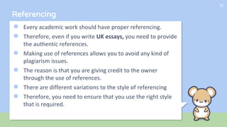 Referencing
● Every academic work should have proper referencing.
● Therefore, even if you write UK essays, you need to provide
the authentic references.
● Making use of references allows you to avoid any kind of
plagiarism issues.
● The reason is that you are giving credit to the owner
through the use of references.
● There are different variations to the style of referencing
● Therefore, you need to ensure that you use the right style
that is required.
10
 