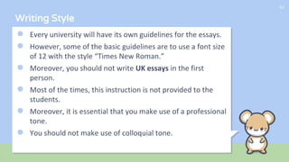 Writing Style
● Every university will have its own guidelines for the essays.
● However, some of the basic guidelines are to use a font size
of 12 with the style “Times New Roman.”
● Moreover, you should not write UK essays in the first
person.
● Most of the times, this instruction is not provided to the
students.
● Moreover, it is essential that you make use of a professional
tone.
● You should not make use of colloquial tone.
11
 