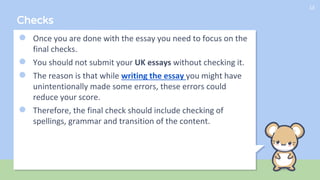 Checks
● Once you are done with the essay you need to focus on the
final checks.
● You should not submit your UK essays without checking it.
● The reason is that while writing the essay you might have
unintentionally made some errors, these errors could
reduce your score.
● Therefore, the final check should include checking of
spellings, grammar and transition of the content.
13
 