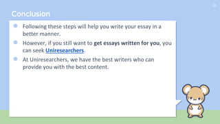 Conclusion
● Following these steps will help you write your essay in a
better manner.
● However, if you still want to get essays written for you, you
can seek Uniresearchers.
● At Uniresearchers, we have the best writers who can
provide you with the best content.
15
 