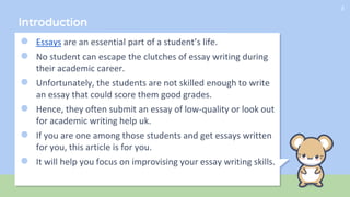 ● Essays are an essential part of a student’s life.
● No student can escape the clutches of essay writing during
their academic career.
● Unfortunately, the students are not skilled enough to write
an essay that could score them good grades.
● Hence, they often submit an essay of low-quality or look out
for academic writing help uk.
● If you are one among those students and get essays written
for you, this article is for you.
● It will help you focus on improvising your essay writing skills.
3
Introduction
 