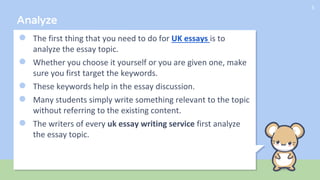 Analyze
● The first thing that you need to do for UK essays is to
analyze the essay topic.
● Whether you choose it yourself or you are given one, make
sure you first target the keywords.
● These keywords help in the essay discussion.
● Many students simply write something relevant to the topic
without referring to the existing content.
● The writers of every uk essay writing service first analyze
the essay topic.
5
 