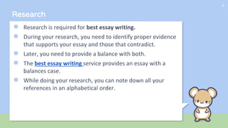 Research
● Research is required for best essay writing.
● During your research, you need to identify proper evidence
that supports your essay and those that contradict.
● Later, you need to provide a balance with both.
● The best essay writing service provides an essay with a
balances case.
● While doing your research, you can note down all your
references in an alphabetical order.
6
 