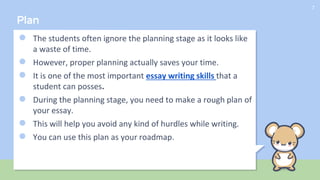 Plan
● The students often ignore the planning stage as it looks like
a waste of time.
● However, proper planning actually saves your time.
● It is one of the most important essay writing skills that a
student can posses.
● During the planning stage, you need to make a rough plan of
your essay.
● This will help you avoid any kind of hurdles while writing.
● You can use this plan as your roadmap.
7
 