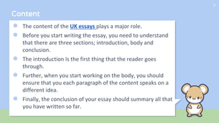 Content
● The content of the UK essays plays a major role.
● Before you start writing the essay, you need to understand
that there are three sections; introduction, body and
conclusion.
● The introduction Is the first thing that the reader goes
through.
● Further, when you start working on the body, you should
ensure that you each paragraph of the content speaks on a
different idea.
● Finally, the conclusion of your essay should summary all that
you have written so far.
9
 