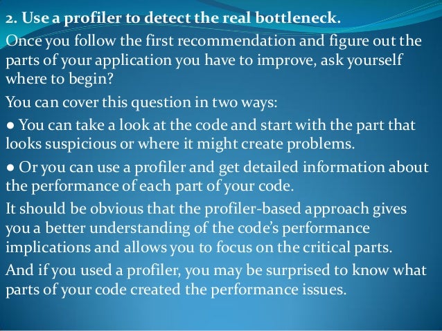 2. Use a profiler to detect the real bottleneck.
Once you follow the first recommendation and figure out the
parts of your application you have to improve, ask yourself
where to begin?
You can cover this question in two ways:
● You can take a look at the code and start with the part that
looks suspicious or where it might create problems.
● Or you can use a profiler and get detailed information about
the performance of each part of your code.
It should be obvious that the profiler-based approach gives
you a better understanding of the code’s performance
implications and allows you to focus on the critical parts.
And if you used a profiler, you may be surprised to know what
parts of your code created the performance issues.
 