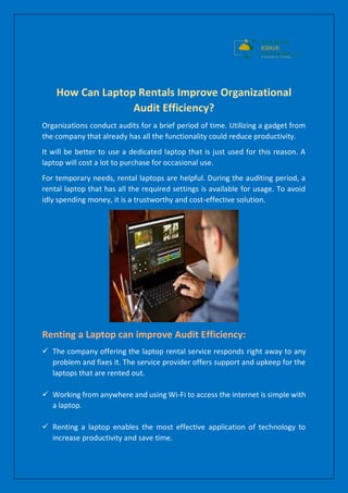 How Can Laptop Rentals Improve Organizational
Audit Efficiency?
Organizations conduct audits for a brief period of time. Utilizing a gadget from
the company that already has all the functionality could reduce productivity.
It will be better to use a dedicated laptop that is just used for this reason. A
laptop will cost a lot to purchase for occasional use.
For temporary needs, rental laptops are helpful. During the auditing period, a
rental laptop that has all the required settings is available for usage. To avoid
idly spending money, it is a trustworthy and cost-effective solution.
Renting a Laptop can improve Audit Efficiency:
 The company offering the laptop rental service responds right away to any
problem and fixes it. The service provider offers support and upkeep for the
laptops that are rented out.
 Working from anywhere and using Wi-Fi to access the internet is simple with
a laptop.
 Renting a laptop enables the most effective application of technology to
increase productivity and save time.
 