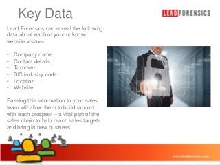 Key Data
Click reveal the following
to edit Master title style
Lead Forensics can
data about each of your unknown
website visitors:

• Click to edit Master text styles

•
•
•
•
•
•

Company name
– Second level
Contact details
Turnover• Third level
SIC industry code
– Fourth level
Location
Website
» Fifth level

Passing this information to your sales
team will allow them to build rapport
with each prospect – a vital part of the
sales chain to help reach sales targets
and bring in new business.

03/01/2014

10

 