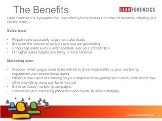 The Benefits
Click to edit Master title style

Lead Forensics is a powerful tool that offers your business a number of benefits including (but
not limited to):

• Click to edit Master text styles

Sales team
•
•
•
•

Pinpoint and accurately target hot sales leads
Enhance the volume of conversions you are generating
Encourage sales quickly and capitalise over your competitors
• Third level
Hit higher sales targets and bring in more revenue

– Second level

Marketing team
•
•
•
•

– Fourth level
» Fifth level

Discover which pages need to be refined to drive more traffic so your marketing
department can amend these areas
Observe how users are landing on your pages and navigating your site to understand how
other marketing areas can be enhanced
Enhance future marketing campaigns
Streamline your marketing processes and overall business strategy

03/01/2014

11

 