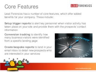Core Features Master title style
Click to edit
Lead Forensics has a number of core features, which offer added
benefits for your company. These include:

• Click to edit Master text styles

Setup trigger reports to alert key personnel when visitor activity has
taken– Second level and provide them with the prospects’ contact
place on your site
information Third level
•
Conversion tracking level
– Fourth to identify how
many business visitors were identified
» Fifth level
from a specific landing page
Create bespoke reports to land in your
email inbox to detail new prospects who
are interested in your services

03/01/2014

12

 