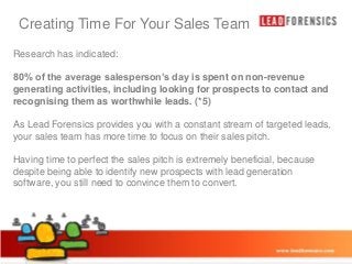 Creating Time For Your Sales Team

Click to edit Master title style

Research has indicated:

• of the to edit Master text is spent
80% Click average salesperson’s day styles on non-revenue
generating activities, including looking for prospects to contact and
– Second level
recognising them as worthwhile leads. (*5)
• Third level

As Lead Forensics provides you with a constant stream of targeted leads,
– Fourth level
your sales team hasFifth level to focus on their sales pitch.
» more time
Having time to perfect the sales pitch is extremely beneficial, because
despite being able to identify new prospects with lead generation
software, you still need to convince them to convert.

03/01/2014

13

 
