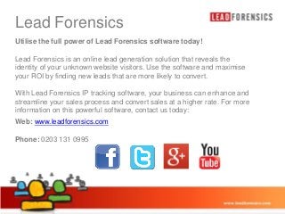 Lead Forensics Master title style
Click to edit
Utilise the full power of Lead Forensics software today!

• Click to edit Master text styles

Lead Forensics is an online lead generation solution that reveals the
identity of your unknown website visitors. Use the software and maximise
your ROI by findinglevel
– Second new leads that are more likely to convert.

• Third level
With Lead Forensics IP tracking software, your business can enhance and
streamline your sales process and convert sales at a higher rate. For more
– Fourth level
information on this powerful software, contact us today:
» Fifth level

Web: www.leadforensics.com
Phone: 0203 131 0995

03/01/2014

14

 