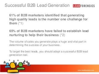 Successful B2B Lead Generation

Click to edit Master title style

•

61% of B2B marketers identified that generating
high quality leads is the number one challenge for
Click to edit Master text styles
them (*1)

– Second level

65%•of B2B marketers have failed to establish lead
Third level
nurturingFourth leveltheir business (*2)
– to help
» Fifth level
The volume of sales you generate plays a huge and vital part in
determining the success of your business.
To target the best leads, you should adopt a successful B2B lead
generation tool.

03/01/2014

2

 