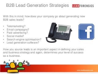 B2B Lead Generation Strategies

Click to edit Master title style

With this in mind, how does your company go about generating new
B2B sales leads?
• Click to edit Master text styles
•
•
•
•
•
•

Telemarketing? level
– Second
Email campaigns?
• Third level
Paid advertising?
– Fourth level
Social media?
Search engine optimisation?
» Fifth level
Lead generation software?

How you source leads is an important aspect in defining your sales
and business strategy and again, determines your level of success
as a business.

03/01/2014

3

 