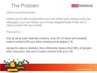 The Problem

Click to edit Master title style
Online Lead Generation:
Unless you’re able determine who has visited
• Click to edittoMasteron these targeted your website fail to
text styles leads if they and your
webpages, you can’t follow up
make contact with you initially.
– Second level

• Third level
The truth is:
– Fourth level
Out of all of yourFifth level visitors, only 2% of them will actually
» website
make contact with you after viewing your pages (*4)
Using the above statistic, this ultimately means that 98% of people
who view your site won’t make contact with you (*4)

03/01/2014

6

 