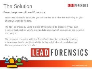 The Click to edit Master title style
Solution
Enter the power of Lead Forensics

With Lead Forensics software you are able to determine the identity of your
• Click to edit Master text styles
unknown website visitors.

– Second level

The tool operates by using a piece of tracking code placed on your own
• Third level
website that enables you to access data about which companies are viewing
your pages. – Fourth level
» Fifth level
The software complies with the Data Protection Act as it only provides
information that is readily available in the public domain and does not
disclose personal user details.

03/01/2014

8

 